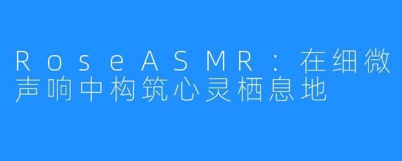 RoseASMR：在细微声响中构筑心灵栖息地