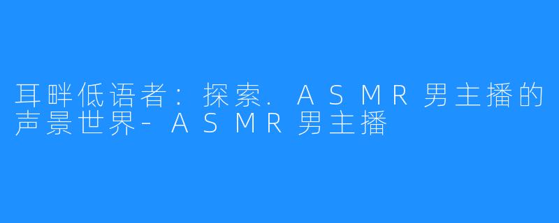 耳畔低语者：探索.ASMR男主播的声景世界-ASMR男主播
