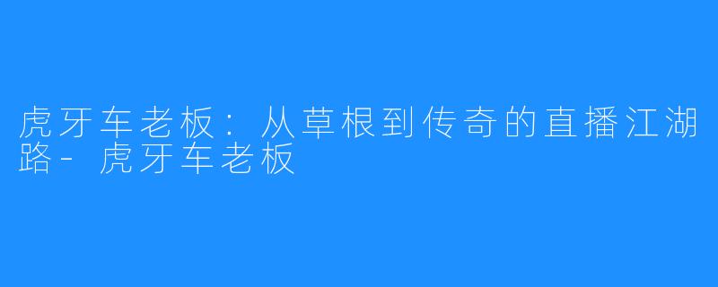 虎牙车老板:从草根到传奇的直播江湖路-虎牙车老板