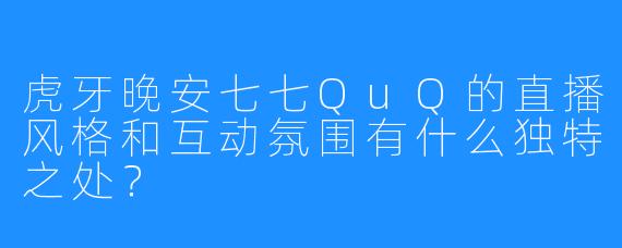 虎牙晚安七七QuQ的直播风格和互动氛围有什么独特之处？