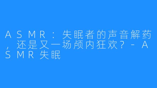 ASMR：失眠者的声音解药，还是又一场颅内狂欢？-ASMR失眠