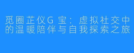 觅圈芷仪G宝：虚拟社交中的温暖陪伴与自我探索之旅