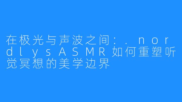在极光与声波之间：.nordlysASMR如何重塑听觉冥想的美学边界