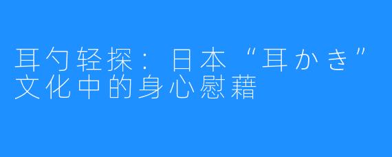 耳勺轻探：日本“耳かき”文化中的身心慰藉