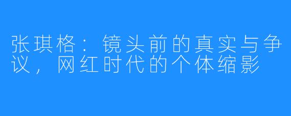 张琪格：镜头前的真实与争议，网红时代的个体缩影