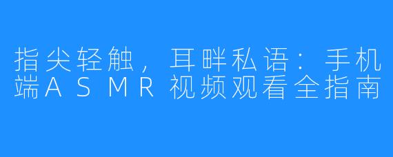 指尖轻触，耳畔私语：手机端ASMR视频观看全指南