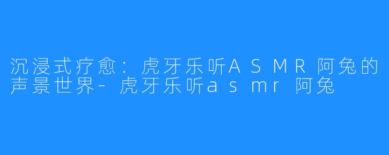 沉浸式疗愈：虎牙乐听ASMR阿兔的声景世界-虎牙乐听asmr阿兔