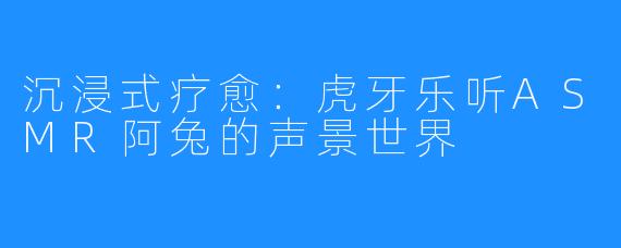 沉浸式疗愈：虎牙乐听ASMR阿兔的声景世界