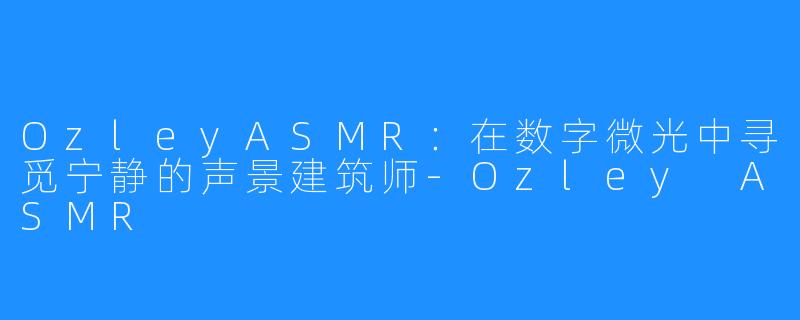 OzleyASMR：在数字微光中寻觅宁静的声景建筑师-Ozley ASMR