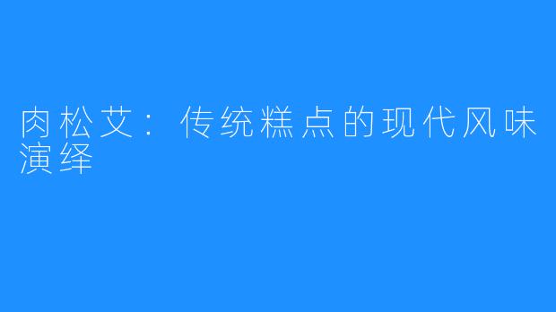 肉松艾：传统糕点的现代风味演绎
