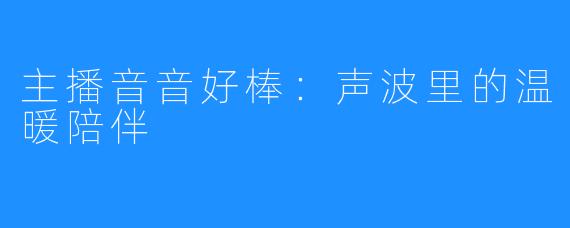 主播音音好棒：声波里的温暖陪伴