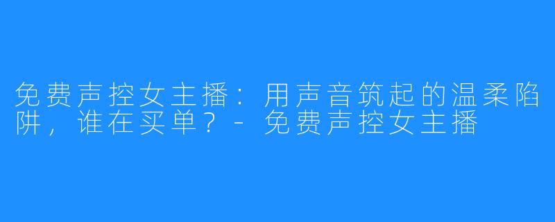 免费声控女主播:用声音筑起的温柔陷阱,谁在买单?-免费声控女主播
