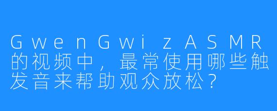 GwenGwizASMR的视频中，最常使用哪些触发音来帮助观众放松？