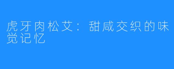 虎牙肉松艾：甜咸交织的味觉记忆