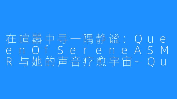 在喧嚣中寻一隅静谧：QueenOfSereneASMR与她的声音疗愈宇宙-QueenOfSerene ASMR