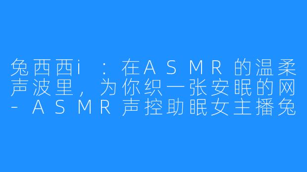 兔西西i：在ASMR的温柔声波里，为你织一张安眠的网-ASMR声控助眠女主播兔西西i