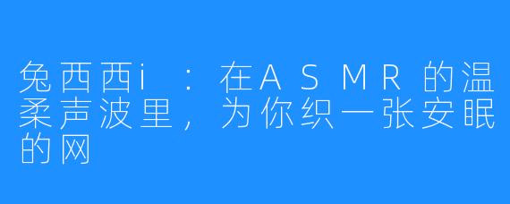 兔西西i：在ASMR的温柔声波里，为你织一张安眠的网