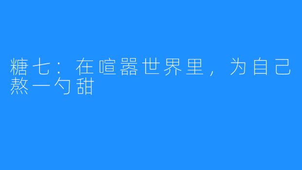 糖七：在喧嚣世界里，为自己熬一勺甜
