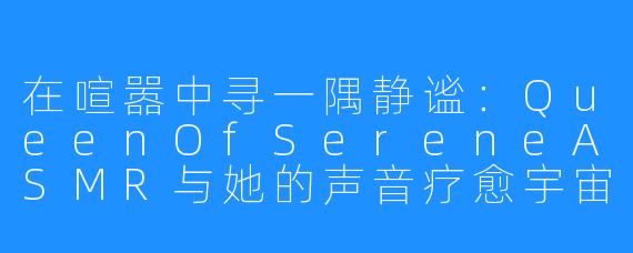在喧嚣中寻一隅静谧：QueenOfSereneASMR与她的声音疗愈宇宙