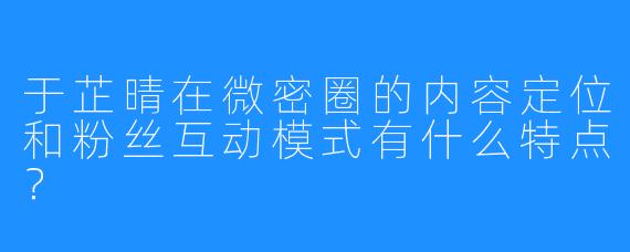 于芷晴在微密圈的内容定位和粉丝互动模式有什么特点？