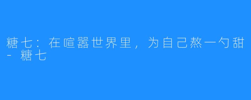 糖七：在喧嚣世界里，为自己熬一勺甜-糖七