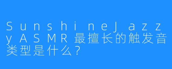SunshineJazzyASMR最擅长的触发音类型是什么？