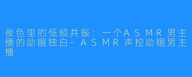 夜色里的低频共振:一个ASMR男主播的助眠独白-ASMR声控助眠男主播