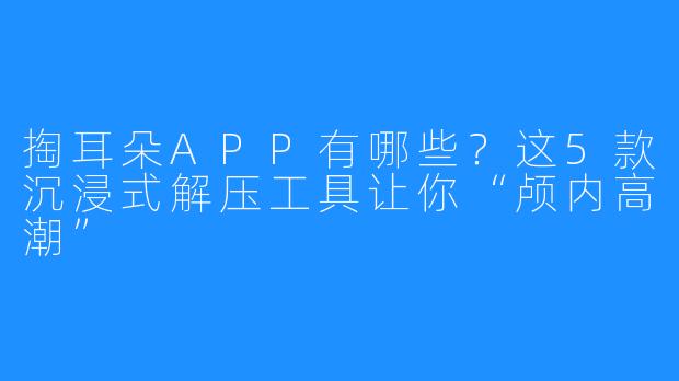 掏耳朵APP有哪些？这5款沉浸式解压工具让你“颅内高潮”