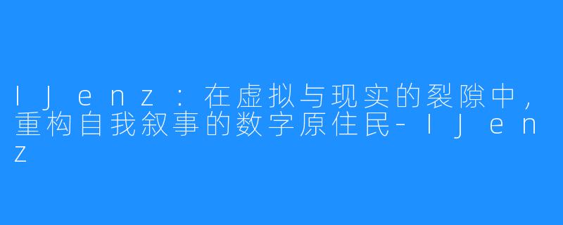 IJenz:在虚拟与现实的裂隙中,重构自我叙事的数字原住民-IJenz