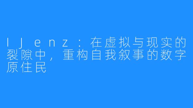 IJenz：在虚拟与现实的裂隙中，重构自我叙事的数字原住民