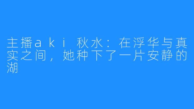 主播aki秋水:在浮华与真实之间,她种下了一片安静的湖