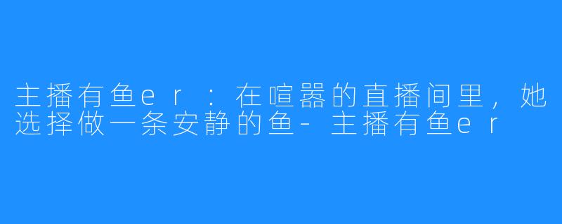 主播有鱼er：在喧嚣的直播间里，她选择做一条安静的鱼-主播有鱼er