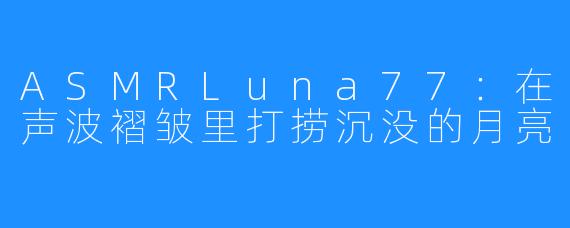 ASMRLuna77:在声波褶皱里打捞沉没的月亮