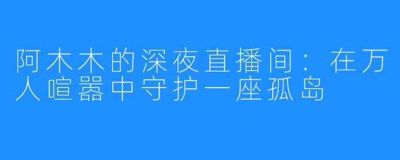 阿木木的深夜直播间：在万人喧嚣中守护一座孤岛