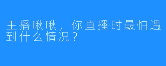 主播啾啾，你直播时最怕遇到什么情况？
