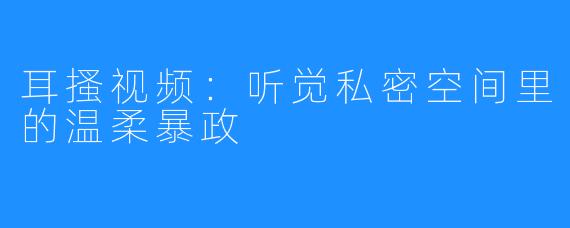 耳搔视频：听觉私密空间里的温柔暴政