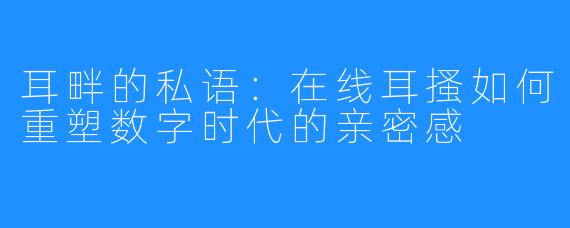 耳畔的私语：在线耳搔如何重塑数字时代的亲密感