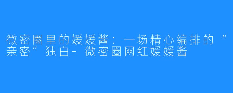 微密圈里的媛媛酱:一场精心编排的“亲密”独白-微密圈网红媛媛酱