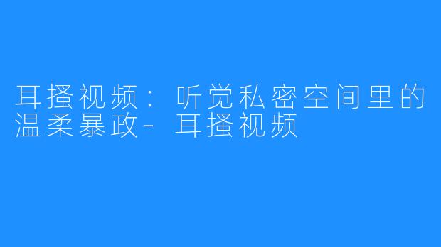 耳搔视频：听觉私密空间里的温柔暴政-耳搔视频