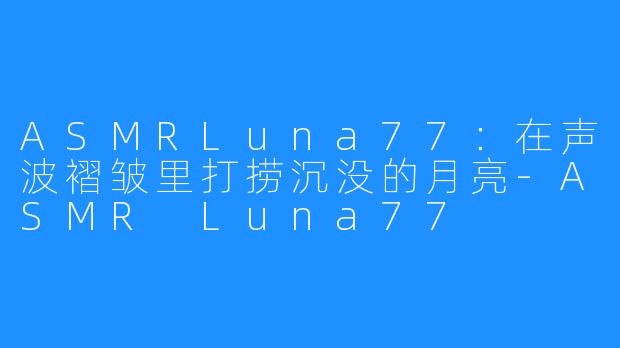 ASMRLuna77:在声波褶皱里打捞沉没的月亮-ASMR Luna77