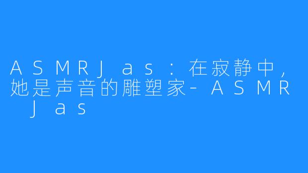 ASMRJas:在寂静中,她是声音的雕塑家-ASMR Jas
