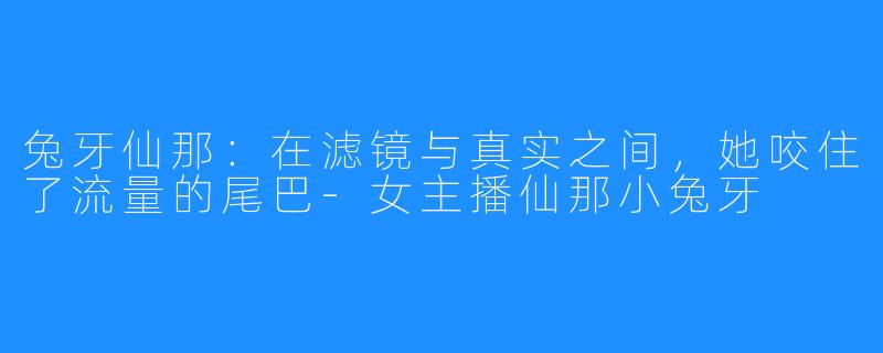 兔牙仙那:在滤镜与真实之间,她咬住了流量的尾巴-女主播仙那小兔牙