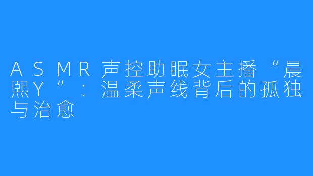 ASMR声控助眠女主播“晨熙Y”：温柔声线背后的孤独与治愈