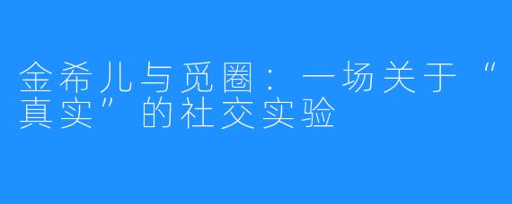 金希儿与觅圈：一场关于“真实”的社交实验