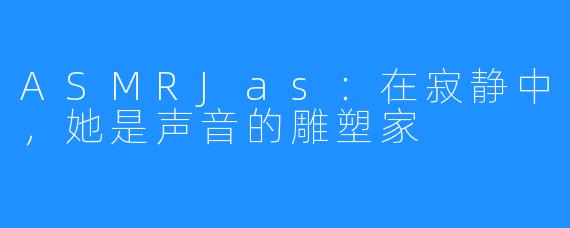 ASMRJas:在寂静中,她是声音的雕塑家