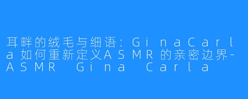 耳畔的绒毛与细语：GinaCarla如何重新定义ASMR的亲密边界-ASMR Gina Carla