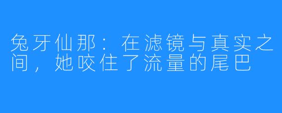 兔牙仙那：在滤镜与真实之间，她咬住了流量的尾巴