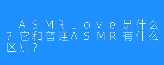 .ASMRLove是什么？它和普通ASMR有什么区别？