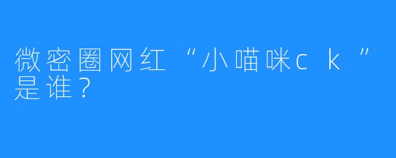 微密圈网红“小喵咪ck”是谁？