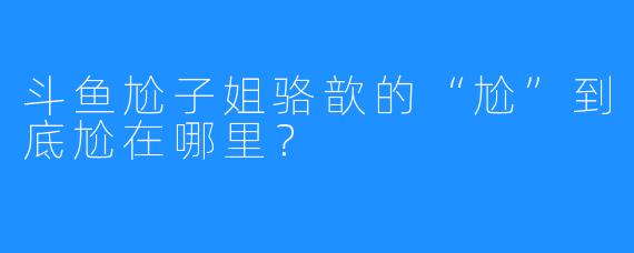 斗鱼尬子姐骆歆的“尬”到底尬在哪里？